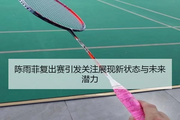 陈雨菲复出赛引发关注展现新状态与未来潜力
